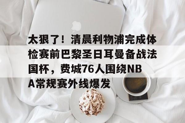 爱游戏账号注册-关于太狠了！清晨利物浦完成体检赛前巴黎圣日耳曼备战法国杯，费城76人围绕NBA常规赛外线爆发的信息